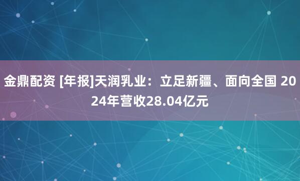 金鼎配资 [年报]天润乳业：立足新疆、面向全国 2024年营收28.04亿元
