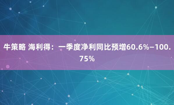 牛策略 海利得：一季度净利同比预增60.6%—100.75%