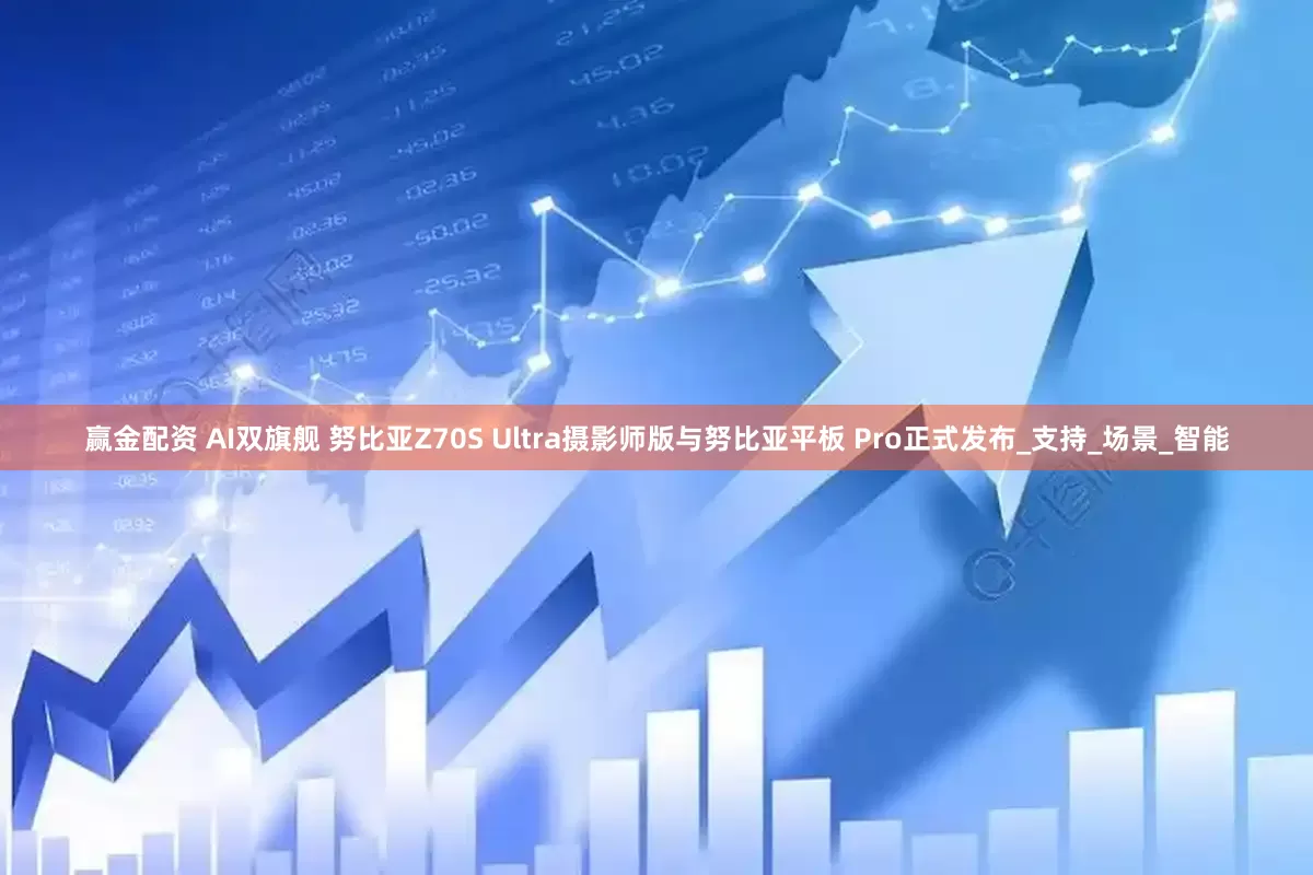 赢金配资 AI双旗舰 努比亚Z70S Ultra摄影师版与努比亚平板 Pro正式发布_支持_场景_智能