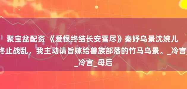 聚宝盆配资 《爱恨终结长安雪尽》秦妤乌景沈婉儿 为了终止战乱，我主动请旨嫁给兽族部落的竹马乌景。_冷宫_母后