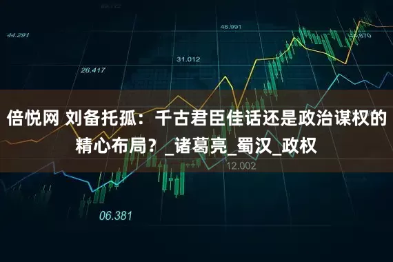 倍悦网 刘备托孤：千古君臣佳话还是政治谋权的精心布局？_诸葛亮_蜀汉_政权