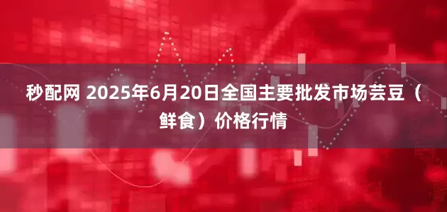 秒配网 2025年6月20日全国主要批发市场芸豆（鲜食）价格行情