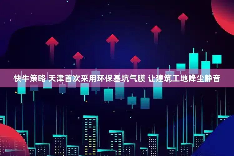 快牛策略 天津首次采用环保基坑气膜 让建筑工地降尘静音
