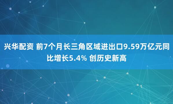 兴华配资 前7个月长三角区域进出口9.59万亿元同比增长5.4% 创历史新高