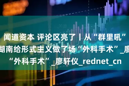 闻道资本 评论区亮了丨从“群里吼”到“实地走” 湖南给形式主义做了场“外科手术”_廖轩仪_rednet_cn