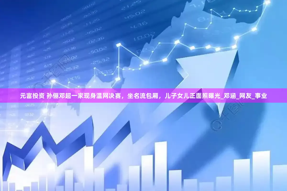 元富投资 孙俪邓超一家现身温网决赛，坐名流包厢，儿子女儿正面照曝光_邓涵_网友_事业