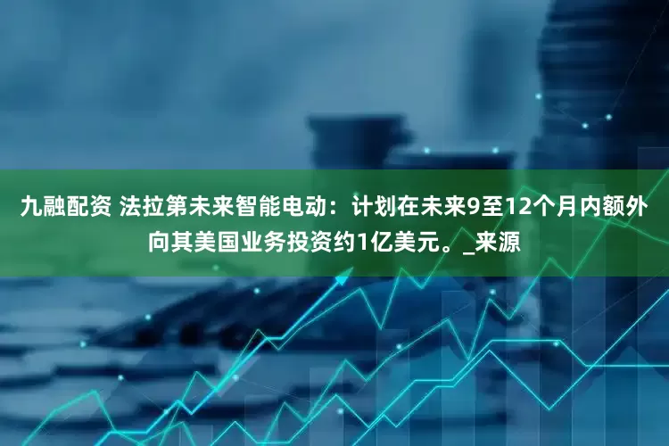 九融配资 法拉第未来智能电动：计划在未来9至12个月内额外向其美国业务投资约1亿美元。_来源