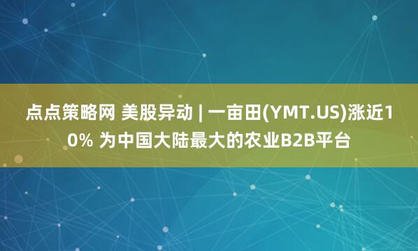 点点策略网 美股异动 | 一亩田(YMT.US)涨近10% 为中国大陆最大的农业B2B平台