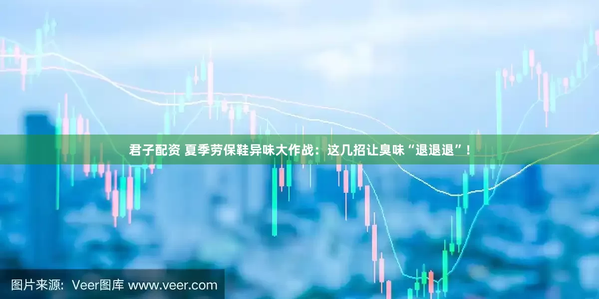 君子配资 夏季劳保鞋异味大作战：这几招让臭味“退退退”！