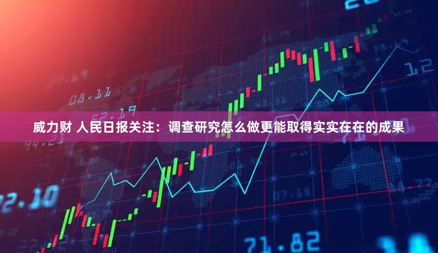 威力财 人民日报关注：调查研究怎么做更能取得实实在在的成果