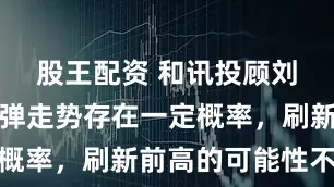 股王配资 和讯投顾刘伟奇：反弹走势存在一定概率，刷新前高的可能性不大