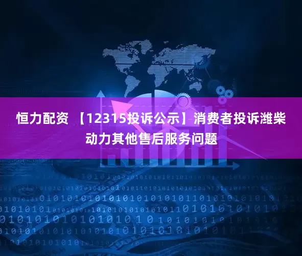 恒力配资 【12315投诉公示】消费者投诉潍柴动力其他售后服务问题