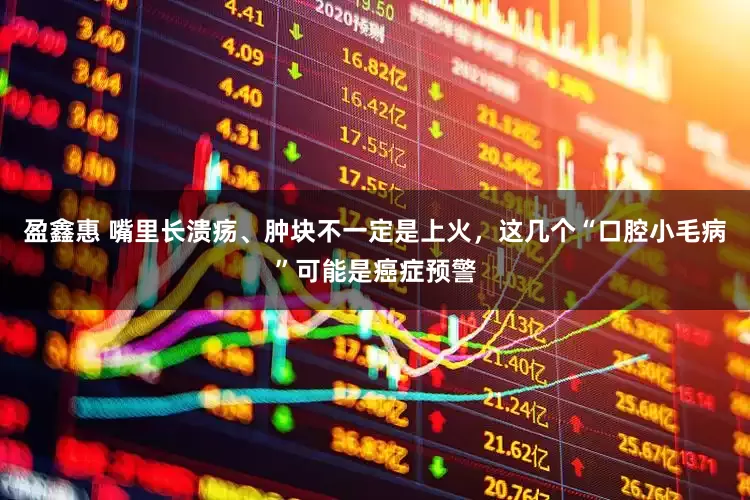 盈鑫惠 嘴里长溃疡、肿块不一定是上火，这几个“口腔小毛病”可能是癌症预警